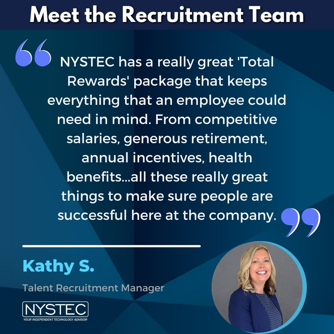 Recruitment manager Kathy S. says NYSTEC has a really great Total Rewards package that keeps everything that an employee could need in mind. From competitive salaries to generous retirement, annual incentives, health benefits ... all these really great things to make sure people are successful here at the company.